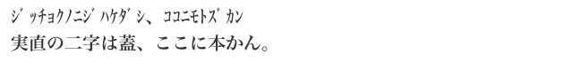 ジッチョクﾉﾆｼﾞﾊｹﾀﾞｼ、ｺｺﾆﾓﾄｽﾞｶﾝ 実直の二字は蓋、ここに本かん。